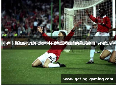 小卢卡斯如何突破巴黎替补困境重返巅峰的幕后故事与心路历程 小卢卡斯如何突破巴黎替补困境重返巅峰的幕后故事与心路历程