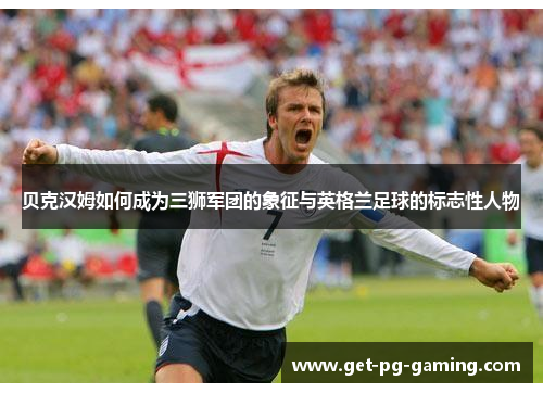 贝克汉姆如何成为三狮军团的象征与英格兰足球的标志性人物 贝克汉姆如何成为三狮军团的象征与英格兰足球的标志性人物