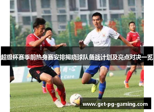 超级杯赛季前热身赛安排揭晓球队备战计划及亮点对决一览 超级杯赛季前热身赛安排揭晓球队备战计划及亮点对决一览