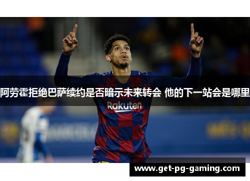 阿劳霍拒绝巴萨续约是否暗示未来转会 他的下一站会是哪里 阿劳霍拒绝巴萨续约是否暗示未来转会 他的下一站会是哪里