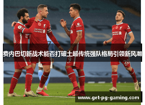 费内巴切新战术能否打破土超传统强队格局引领新风潮 费内巴切新战术能否打破土超传统强队格局引领新风潮