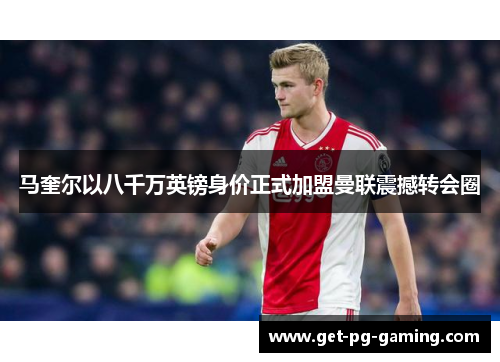 马奎尔以八千万英镑身价正式加盟曼联震撼转会圈