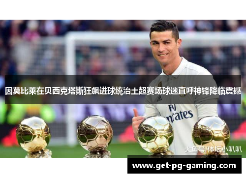 因莫比莱在贝西克塔斯狂飙进球统治土超赛场球迷直呼神锋降临震撼 因莫比莱在贝西克塔斯狂飙进球统治土超赛场球迷直呼神锋降临震撼